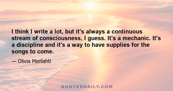 I think I write a lot, but it's always a continuous stream of consciousness, I guess. It's a mechanic. It's a discipline and it's a way to have supplies for the songs to come.