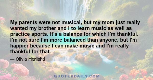 My parents were not musical, but my mom just really wanted my brother and I to learn music as well as practice sports. It's a balance for which I'm thankful. I'm not sure I'm more balanced than anyone, but I'm happier