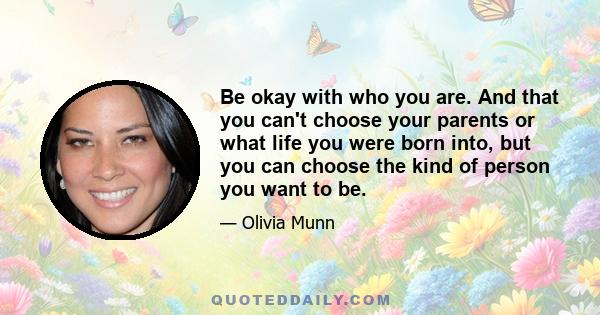 Be okay with who you are. And that you can't choose your parents or what life you were born into, but you can choose the kind of person you want to be.