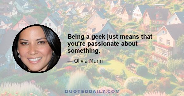 Being a geek just means that you're passionate about something.