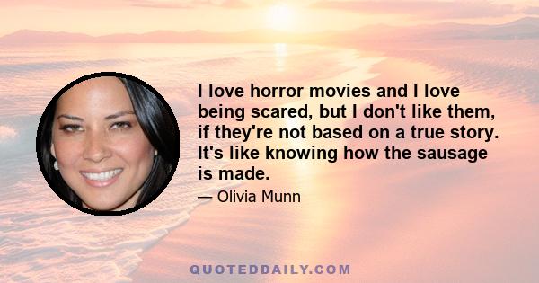 I love horror movies and I love being scared, but I don't like them, if they're not based on a true story. It's like knowing how the sausage is made.