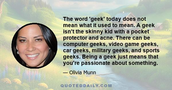 The word 'geek' today does not mean what it used to mean. A geek isn't the skinny kid with a pocket protector and acne. There can be computer geeks, video game geeks, car geeks, military geeks, and sports geeks. Being a 