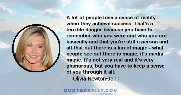 A lot of people lose a sense of reality when they achieve success. That's a terrible danger because you have to remember who you were and who you are basically and that you're still a person and all that out there is a