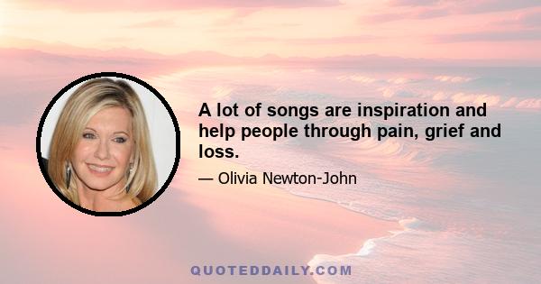 A lot of songs are inspiration and help people through pain, grief and loss.