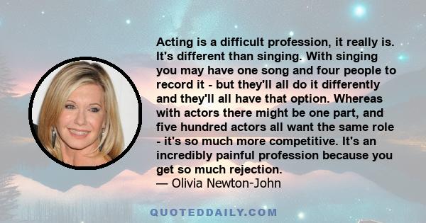 Acting is a difficult profession, it really is. It's different than singing. With singing you may have one song and four people to record it - but they'll all do it differently and they'll all have that option. Whereas