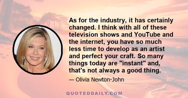 As for the industry, it has certainly changed. I think with all of these television shows and YouTube and the internet, you have so much less time to develop as an artist and perfect your craft. So many things today are 