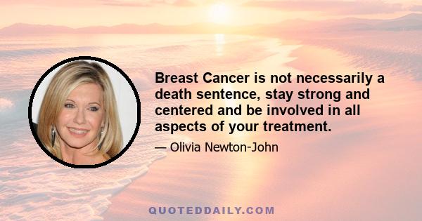 Breast Cancer is not necessarily a death sentence, stay strong and centered and be involved in all aspects of your treatment.