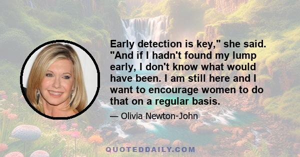 Early detection is key, she said. And if I hadn't found my lump early, I don't know what would have been. I am still here and I want to encourage women to do that on a regular basis.