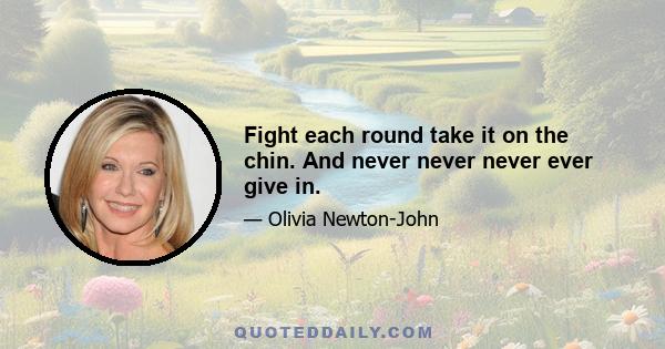 Fight each round take it on the chin. And never never never ever give in.