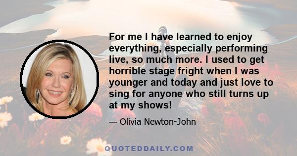 For me I have learned to enjoy everything, especially performing live, so much more. I used to get horrible stage fright when I was younger and today and just love to sing for anyone who still turns up at my shows!