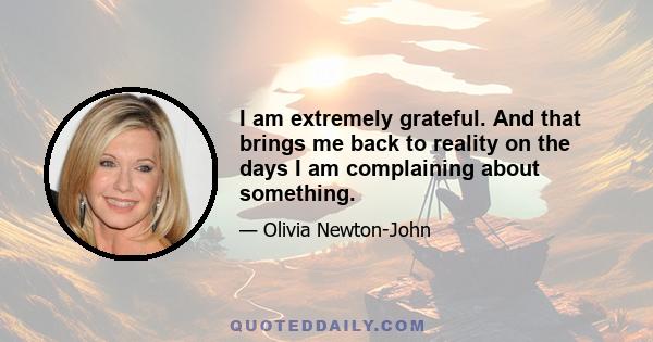 I am extremely grateful. And that brings me back to reality on the days I am complaining about something.