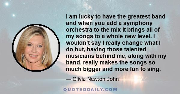 I am lucky to have the greatest band and when you add a symphony orchestra to the mix it brings all of my songs to a whole new level. I wouldn't say I really change what I do but, having those talented musicians behind