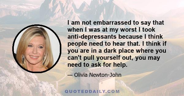 I am not embarrassed to say that when I was at my worst I took anti-depressants because I think people need to hear that. I think if you are in a dark place where you can't pull yourself out, you may need to ask for