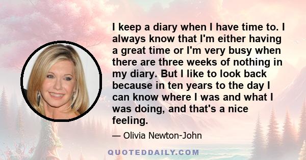 I keep a diary when I have time to. I always know that I'm either having a great time or I'm very busy when there are three weeks of nothing in my diary. But I like to look back because in ten years to the day I can