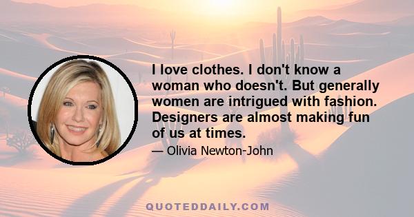 I love clothes. I don't know a woman who doesn't. But generally women are intrigued with fashion. Designers are almost making fun of us at times.