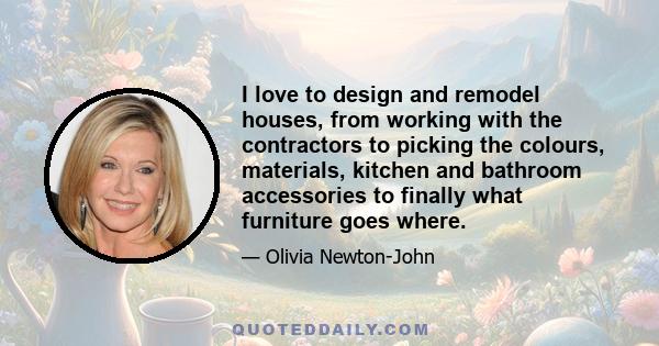 I love to design and remodel houses, from working with the contractors to picking the colours, materials, kitchen and bathroom accessories to finally what furniture goes where.