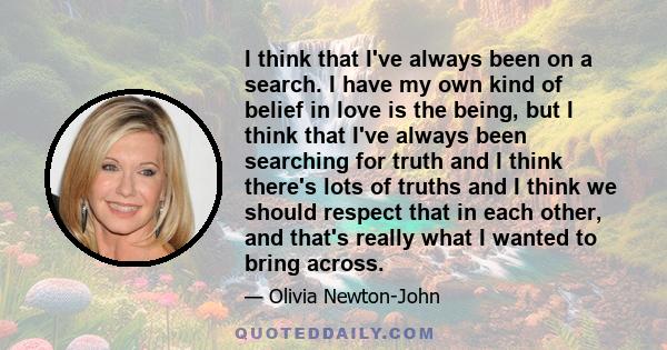 I think that I've always been on a search. I have my own kind of belief in love is the being, but I think that I've always been searching for truth and I think there's lots of truths and I think we should respect that