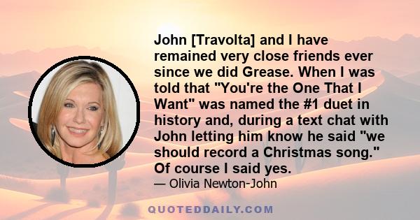 John [Travolta] and I have remained very close friends ever since we did Grease. When I was told that You're the One That I Want was named the #1 duet in history and, during a text chat with John letting him know he