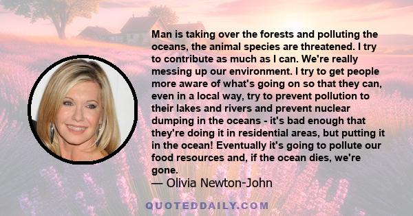 Man is taking over the forests and polluting the oceans, the animal species are threatened. I try to contribute as much as I can. We're really messing up our environment. I try to get people more aware of what's going