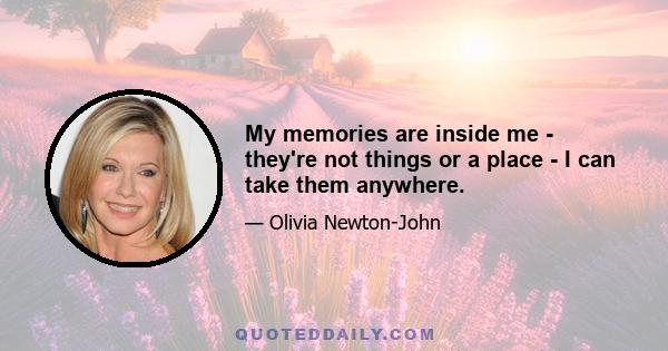 My memories are inside me - they're not things or a place - I can take them anywhere.