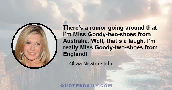 There's a rumor going around that I'm Miss Goody-two-shoes from Australia. Well, that's a laugh. I'm really Miss Goody-two-shoes from England!