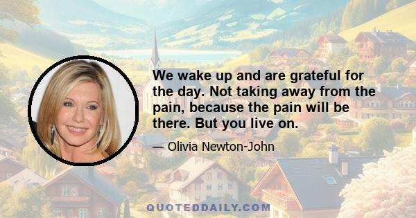 We wake up and are grateful for the day. Not taking away from the pain, because the pain will be there. But you live on.