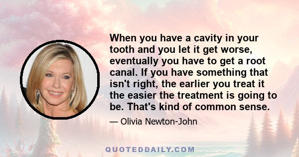 When you have a cavity in your tooth and you let it get worse, eventually you have to get a root canal. If you have something that isn't right, the earlier you treat it the easier the treatment is going to be. That's