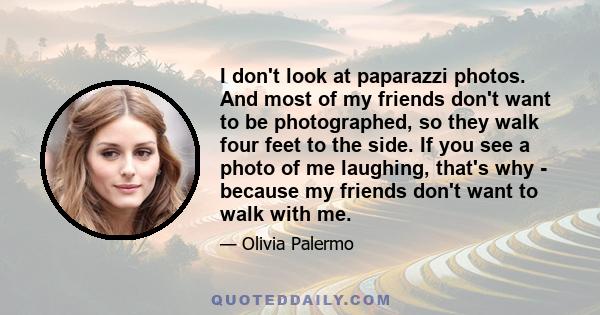 I don't look at paparazzi photos. And most of my friends don't want to be photographed, so they walk four feet to the side. If you see a photo of me laughing, that's why - because my friends don't want to walk with me.