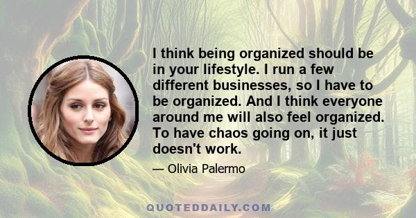 I think being organized should be in your lifestyle. I run a few different businesses, so I have to be organized. And I think everyone around me will also feel organized. To have chaos going on, it just doesn't work.