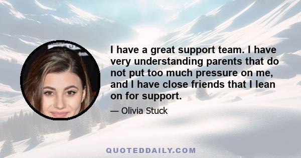 I have a great support team. I have very understanding parents that do not put too much pressure on me, and I have close friends that I lean on for support.