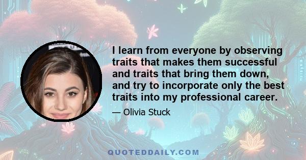 I learn from everyone by observing traits that makes them successful and traits that bring them down, and try to incorporate only the best traits into my professional career.