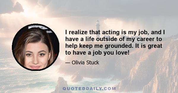 I realize that acting is my job, and I have a life outside of my career to help keep me grounded. It is great to have a job you love!