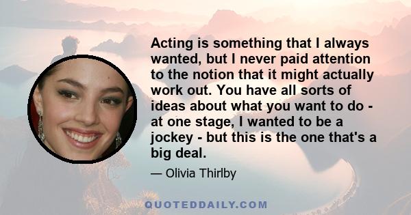 Acting is something that I always wanted, but I never paid attention to the notion that it might actually work out. You have all sorts of ideas about what you want to do - at one stage, I wanted to be a jockey - but