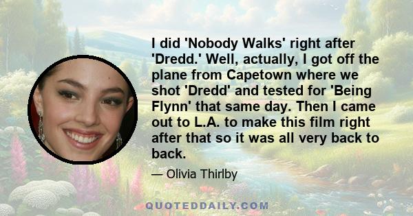 I did 'Nobody Walks' right after 'Dredd.' Well, actually, I got off the plane from Capetown where we shot 'Dredd' and tested for 'Being Flynn' that same day. Then I came out to L.A. to make this film right after that so 