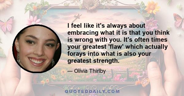 I feel like it's always about embracing what it is that you think is wrong with you. It's often times your greatest 'flaw' which actually forays into what is also your greatest strength.