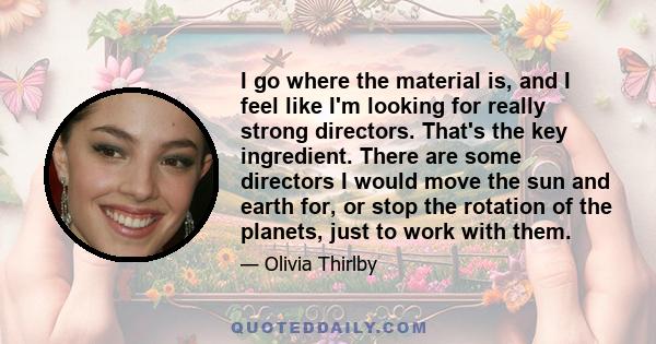 I go where the material is, and I feel like I'm looking for really strong directors. That's the key ingredient. There are some directors I would move the sun and earth for, or stop the rotation of the planets, just to