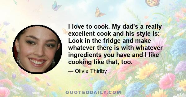 I love to cook. My dad's a really excellent cook and his style is: Look in the fridge and make whatever there is with whatever ingredients you have and I like cooking like that, too.