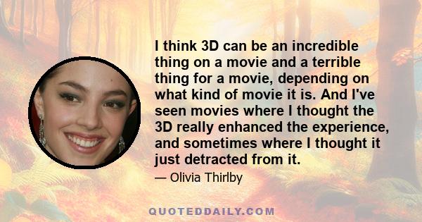 I think 3D can be an incredible thing on a movie and a terrible thing for a movie, depending on what kind of movie it is. And I've seen movies where I thought the 3D really enhanced the experience, and sometimes where I 