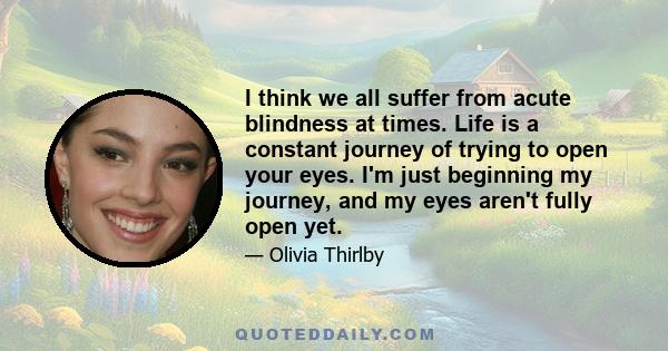 I think we all suffer from acute blindness at times. Life is a constant journey of trying to open your eyes. I'm just beginning my journey, and my eyes aren't fully open yet.