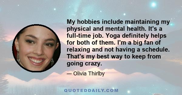 My hobbies include maintaining my physical and mental health. It's a full-time job. Yoga definitely helps for both of them. I'm a big fan of relaxing and not having a schedule. That's my best way to keep from going