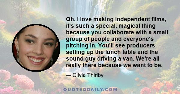 Oh, I love making independent films, it's such a special, magical thing because you collaborate with a small group of people and everyone's pitching in. You'll see producers setting up the lunch table and the sound guy