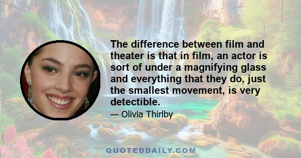 The difference between film and theater is that in film, an actor is sort of under a magnifying glass and everything that they do, just the smallest movement, is very detectible.