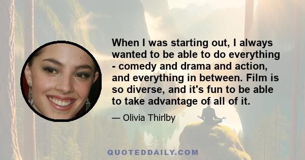 When I was starting out, I always wanted to be able to do everything - comedy and drama and action, and everything in between. Film is so diverse, and it's fun to be able to take advantage of all of it.