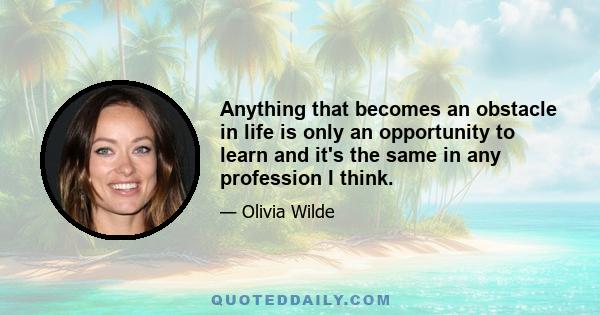 Anything that becomes an obstacle in life is only an opportunity to learn and it's the same in any profession I think.