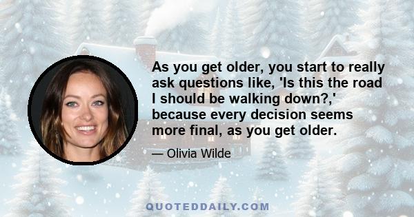 As you get older, you start to really ask questions like, 'Is this the road I should be walking down?,' because every decision seems more final, as you get older.