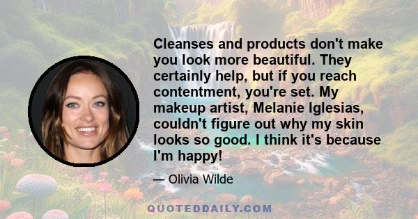 Cleanses and products don't make you look more beautiful. They certainly help, but if you reach contentment, you're set. My makeup artist, Melanie Iglesias, couldn't figure out why my skin looks so good. I think it's