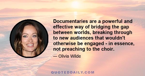 Documentaries are a powerful and effective way of bridging the gap between worlds, breaking through to new audiences that wouldn't otherwise be engaged - in essence, not preaching to the choir.