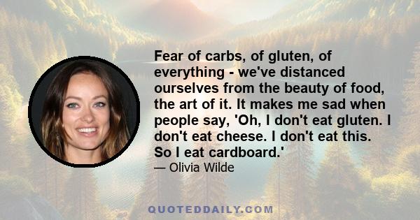 Fear of carbs, of gluten, of everything - we've distanced ourselves from the beauty of food, the art of it. It makes me sad when people say, 'Oh, I don't eat gluten. I don't eat cheese. I don't eat this. So I eat