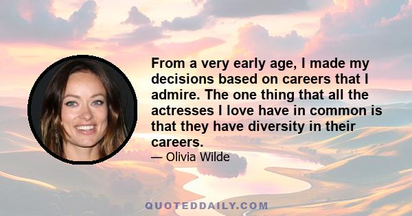 From a very early age, I made my decisions based on careers that I admire. The one thing that all the actresses I love have in common is that they have diversity in their careers.