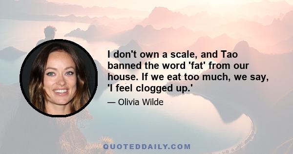 I don't own a scale, and Tao banned the word 'fat' from our house. If we eat too much, we say, 'I feel clogged up.'